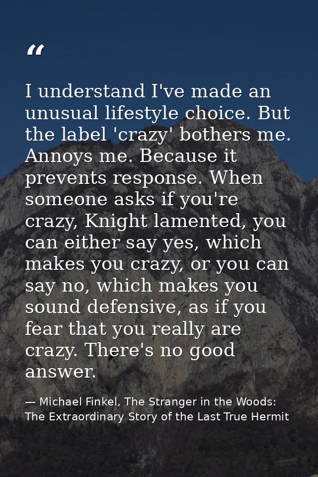 I understand I've made an unusual lifestyle choice. But the label 'crazy' bothers me. Annoys me. Because it prevents res — Michael Finkel, The Stranger in the Woods: The Extraordinary Story of the Last True Hermit