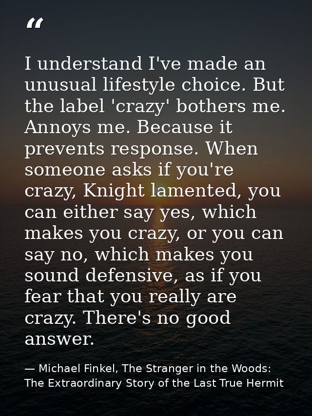 I understand I've made an unusual lifestyle choice. But the label 'crazy' bothers me. Annoys me. Because it prevents res — Michael Finkel, The Stranger in the Woods: The Extraordinary Story of the Last True Hermit