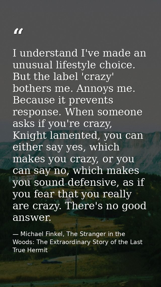 I understand I've made an unusual lifestyle choice. But the label 'crazy' bothers me. Annoys me. Because it prevents res — Michael Finkel, The Stranger in the Woods: The Extraordinary Story of the Last True Hermit