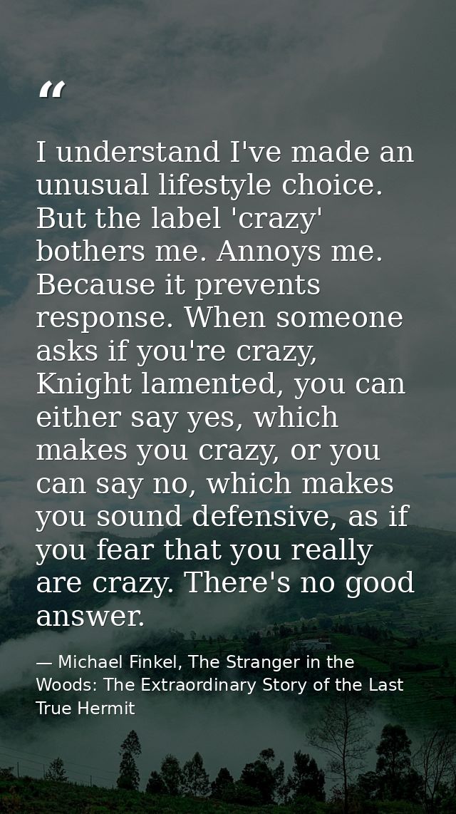 I understand I've made an unusual lifestyle choice. But the label 'crazy' bothers me. Annoys me. Because it prevents res — Michael Finkel, The Stranger in the Woods: The Extraordinary Story of the Last True Hermit
