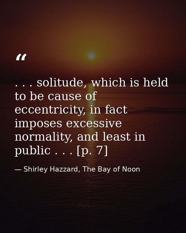 . . . solitude, which is held to be cause of eccentricity, in fact imposes excessive normality, and least in public . .  — Shirley Hazzard, The Bay of Noon