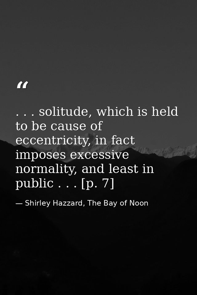 . . . solitude, which is held to be cause of eccentricity, in fact imposes excessive normality, and least in public . .  — Shirley Hazzard, The Bay of Noon