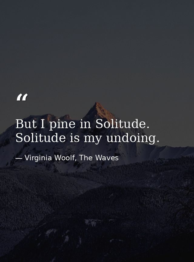 But I pine in Solitude. Solitude is my undoing. — Virginia Woolf, The Waves