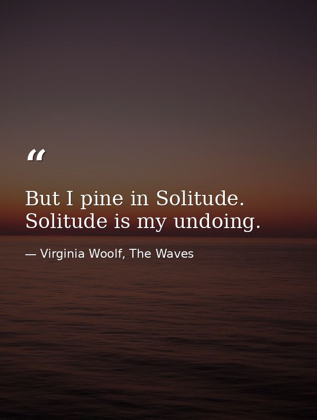 But I pine in Solitude. Solitude is my undoing. — Virginia Woolf, The Waves