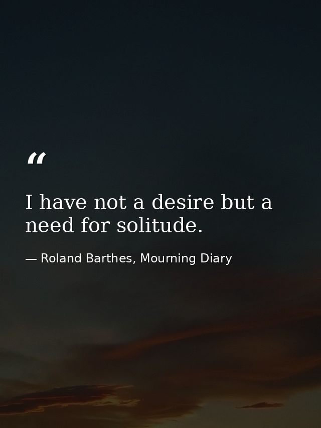 I have not a desire but a need for solitude. — Roland Barthes, Mourning Diary