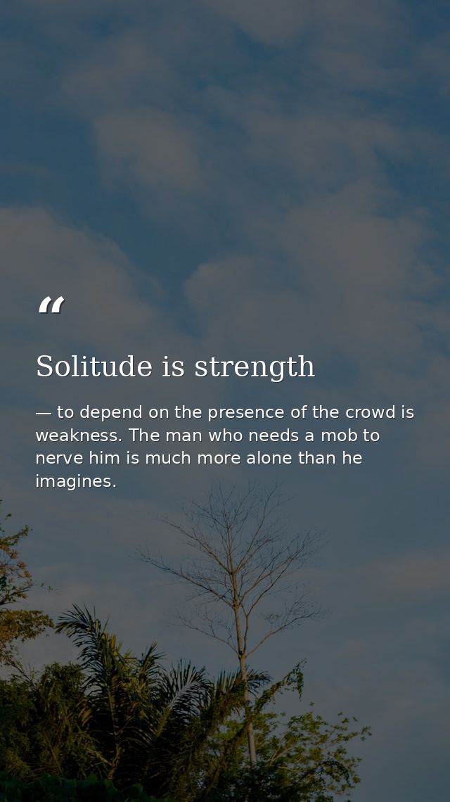 Solitude is strength — to depend on the presence of the crowd is weakness. The man who needs a mob to nerve him is much more alone than he imagines.