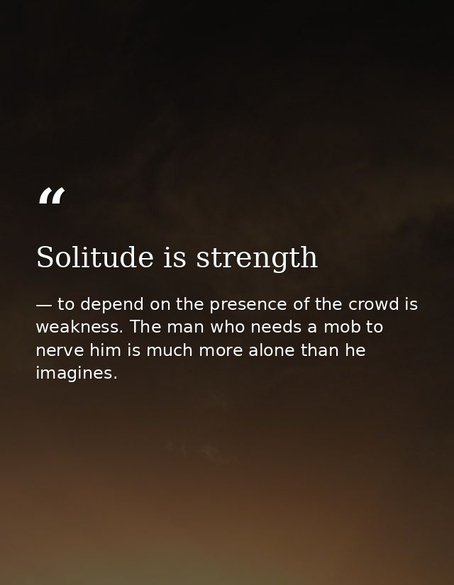 Solitude is strength — to depend on the presence of the crowd is weakness. The man who needs a mob to nerve him is much more alone than he imagines.