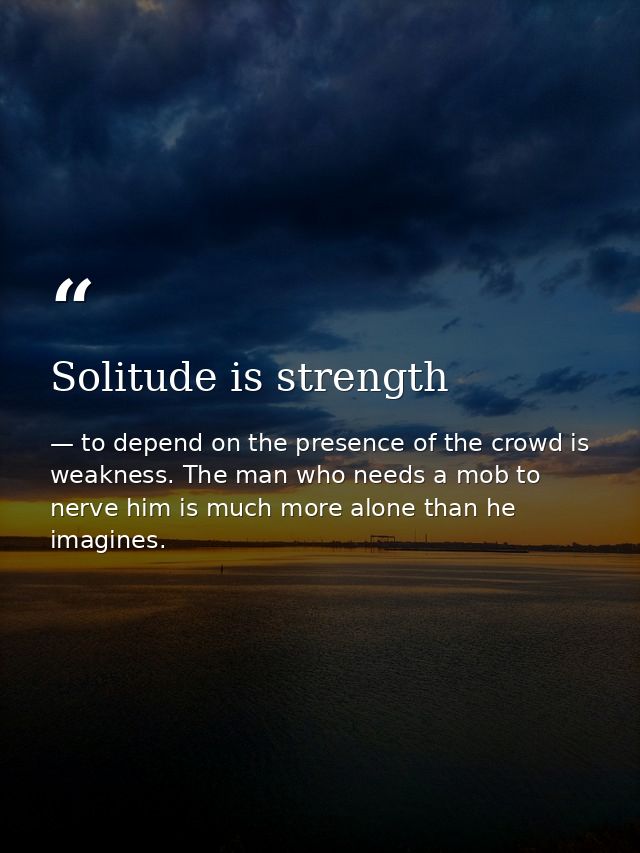 Solitude is strength — to depend on the presence of the crowd is weakness. The man who needs a mob to nerve him is much more alone than he imagines.