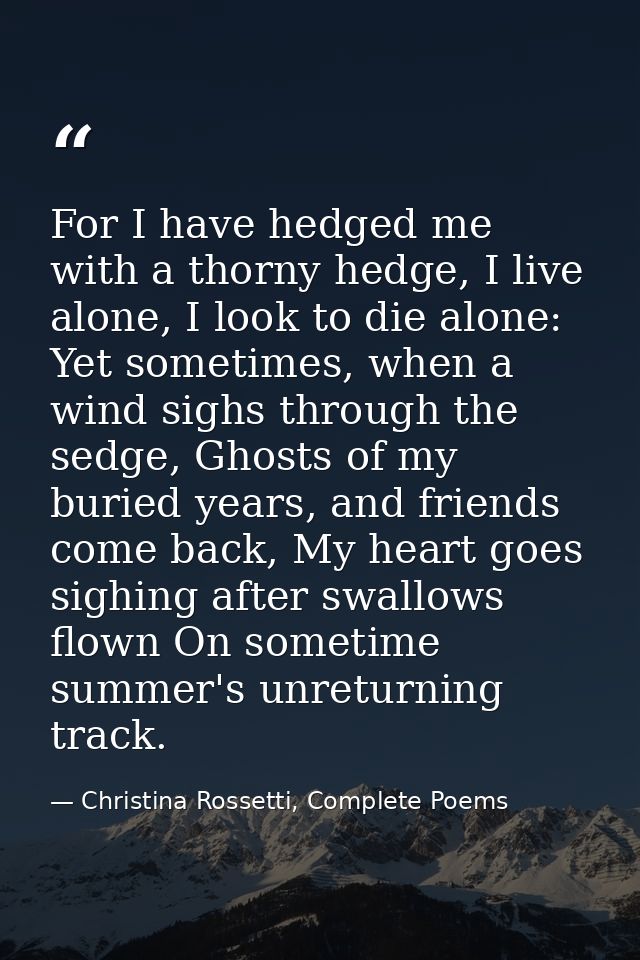 For I have hedged me with a thorny hedge, I live alone, I look to die alone: Yet sometimes, when a wind sighs through th — Christina Rossetti, Complete Poems