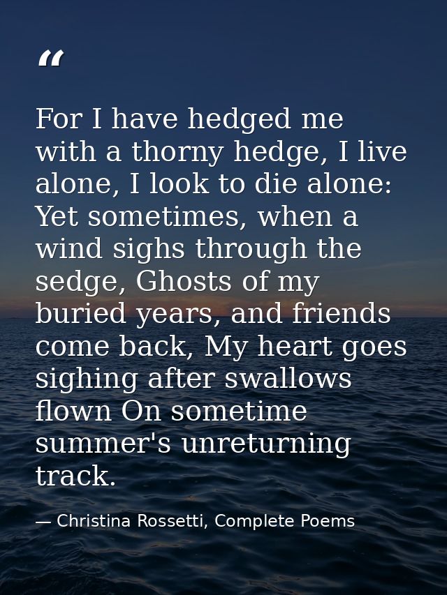 For I have hedged me with a thorny hedge, I live alone, I look to die alone: Yet sometimes, when a wind sighs through th — Christina Rossetti, Complete Poems