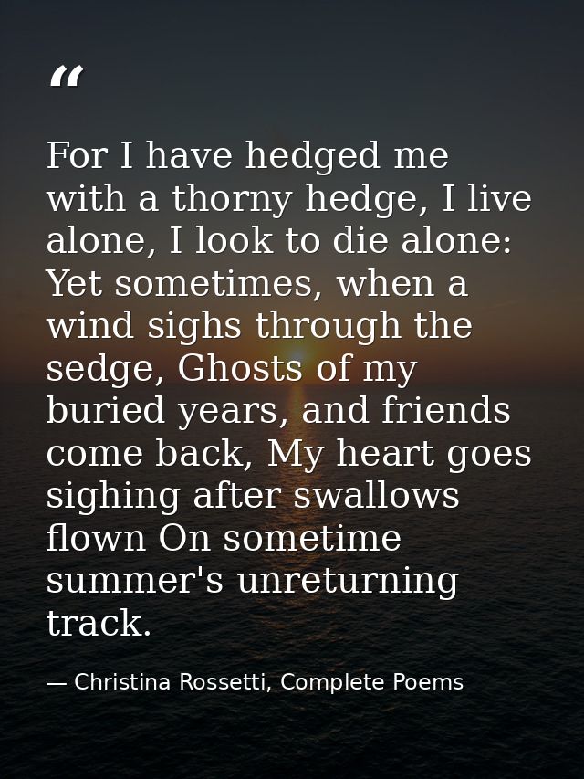 For I have hedged me with a thorny hedge, I live alone, I look to die alone: Yet sometimes, when a wind sighs through th — Christina Rossetti, Complete Poems