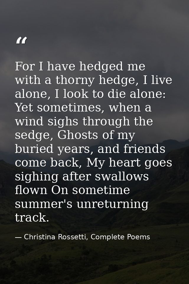 For I have hedged me with a thorny hedge, I live alone, I look to die alone: Yet sometimes, when a wind sighs through th — Christina Rossetti, Complete Poems