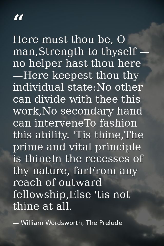 Here must thou be, O man,Strength to thyself — no helper hast thou here —Here keepest thou thy individual state:No other — William Wordsworth, The Prelude