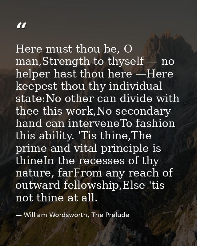 Here must thou be, O man,Strength to thyself — no helper hast thou here —Here keepest thou thy individual state:No other — William Wordsworth, The Prelude