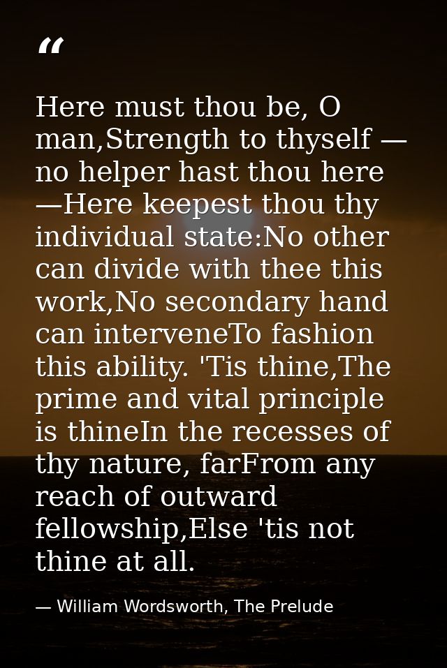 Here must thou be, O man,Strength to thyself — no helper hast thou here —Here keepest thou thy individual state:No other — William Wordsworth, The Prelude
