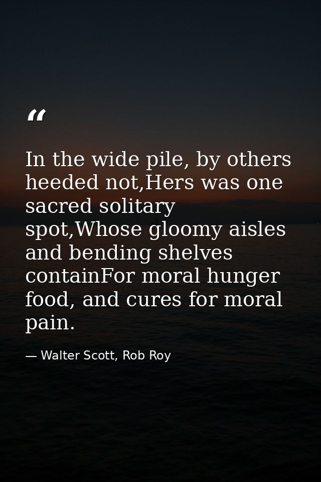 In the wide pile, by others heeded not,Hers was one sacred solitary spot,Whose gloomy aisles and bending shelves contain — Walter Scott, Rob Roy