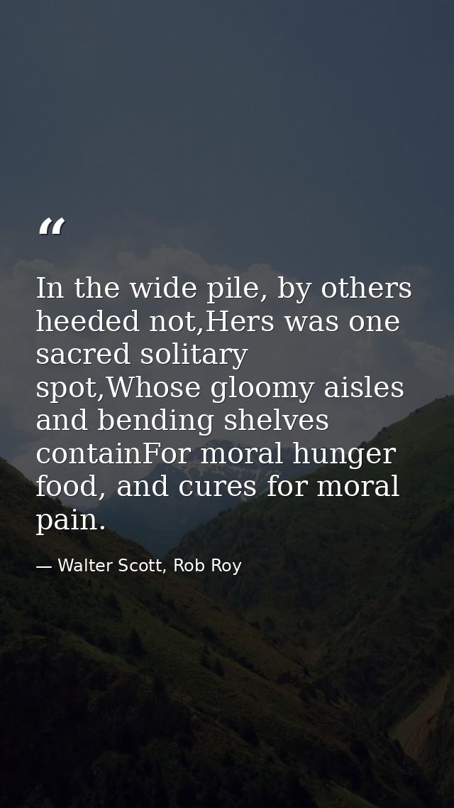 In the wide pile, by others heeded not,Hers was one sacred solitary spot,Whose gloomy aisles and bending shelves contain — Walter Scott, Rob Roy