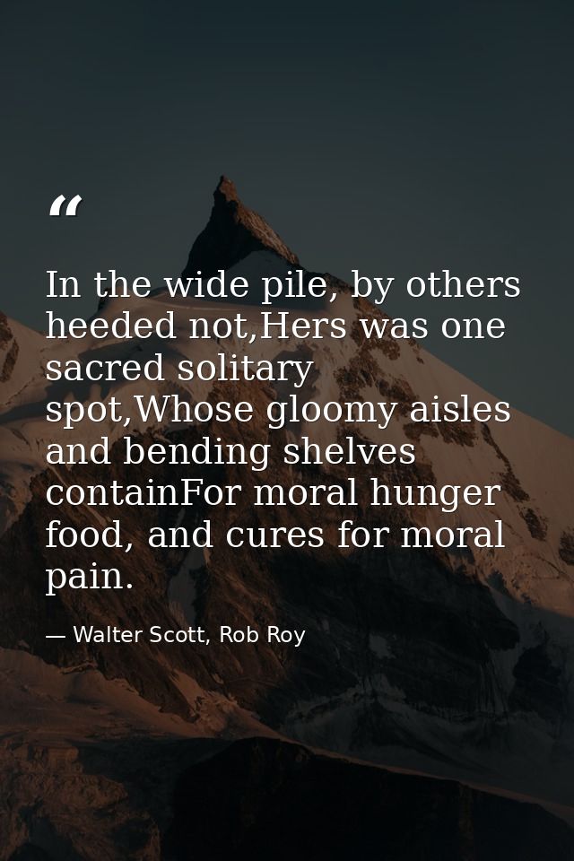 In the wide pile, by others heeded not,Hers was one sacred solitary spot,Whose gloomy aisles and bending shelves contain — Walter Scott, Rob Roy