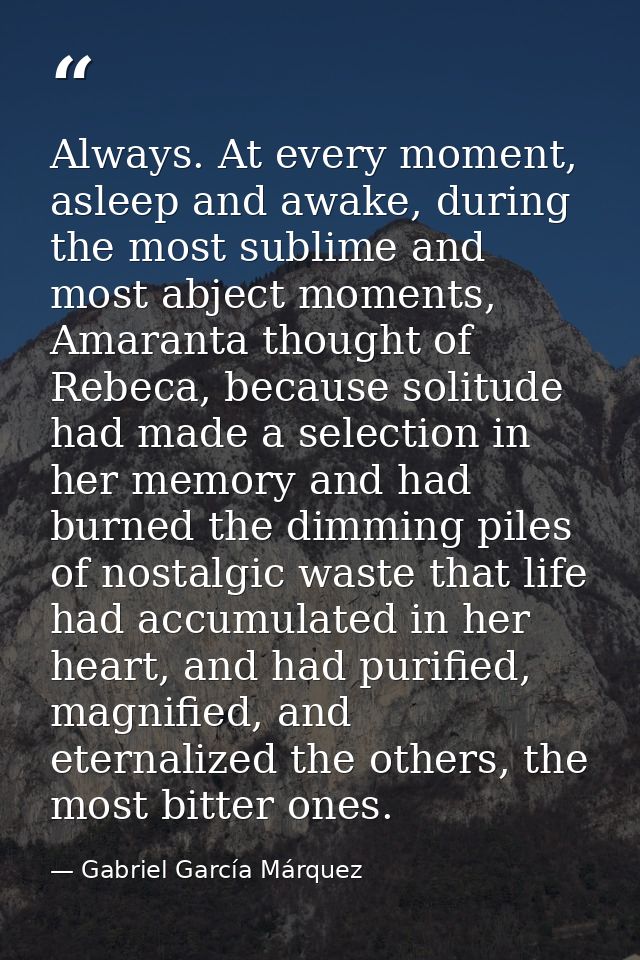 Always. At every moment, asleep and awake, during the most sublime and most abject moments, Amaranta thought of Rebeca,  — Gabriel García Márquez