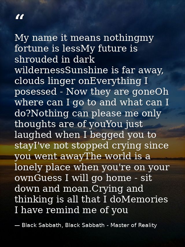 My name it means nothingmy fortune is lessMy future is shrouded in dark wildernessSunshine is far away, clouds linger on — Black Sabbath, Black Sabbath - Master of Reality