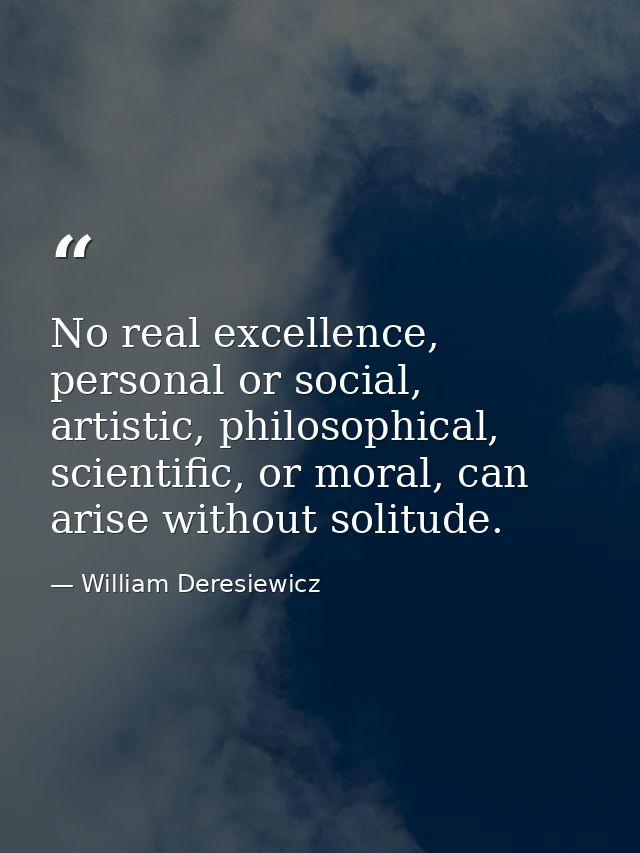 No real excellence, personal or social, artistic, philosophical, scientific, or moral, can arise without solitude. — William Deresiewicz