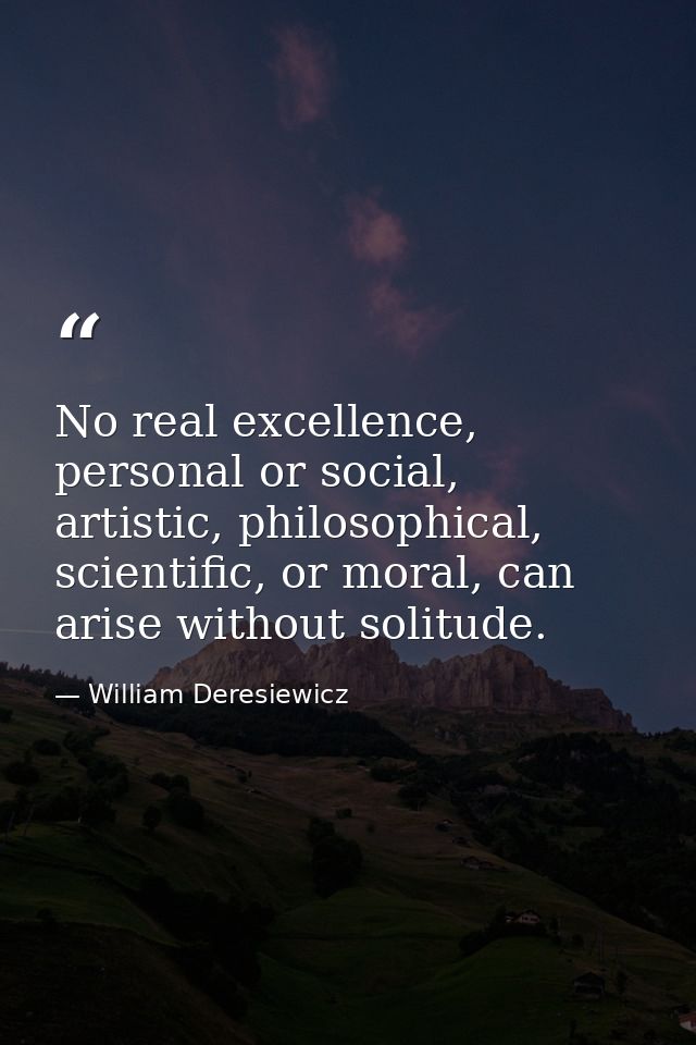 No real excellence, personal or social, artistic, philosophical, scientific, or moral, can arise without solitude. — William Deresiewicz