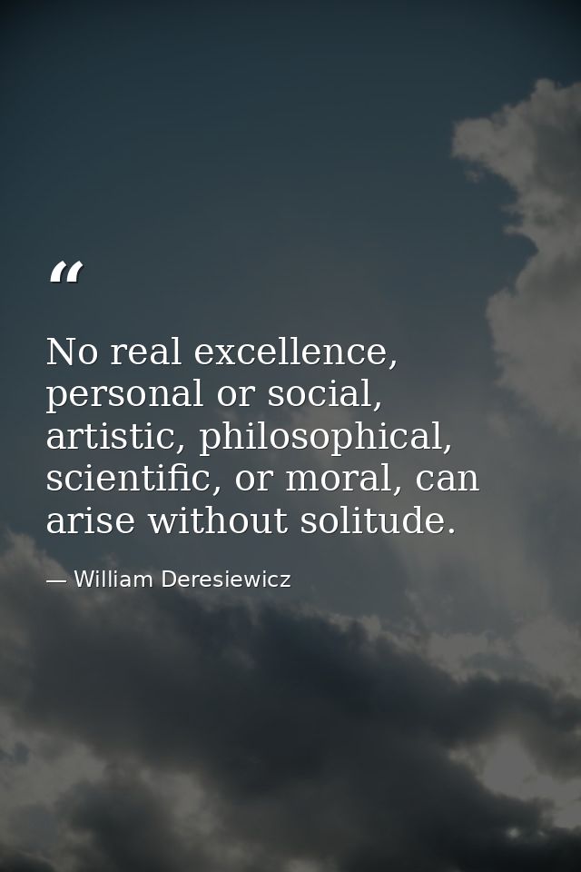 No real excellence, personal or social, artistic, philosophical, scientific, or moral, can arise without solitude. — William Deresiewicz