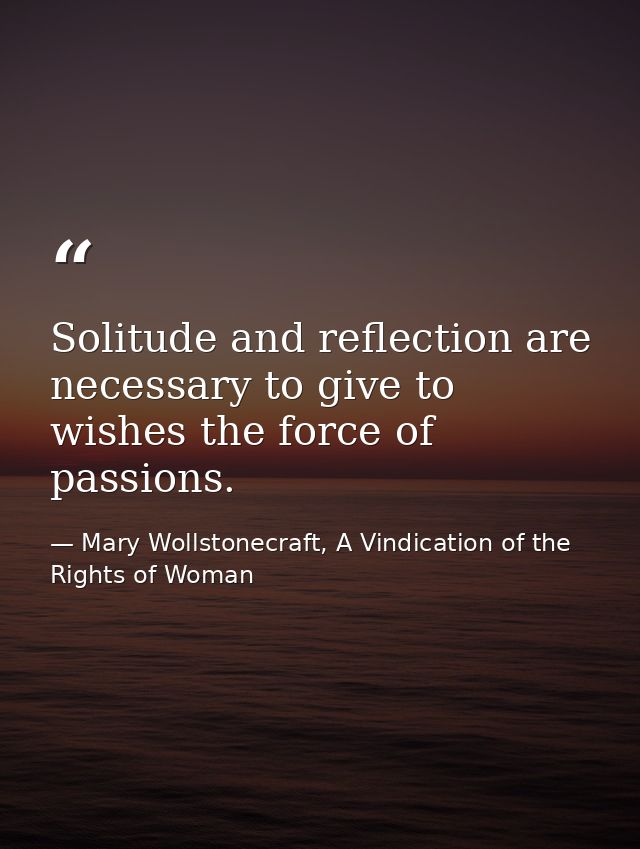 Solitude and reflection are necessary to give to wishes the force of passions. — Mary Wollstonecraft, A Vindication of the Rights of Woman