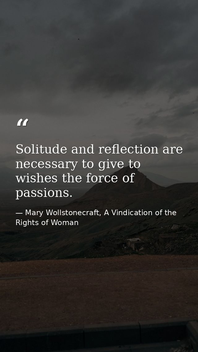 Solitude and reflection are necessary to give to wishes the force of passions. — Mary Wollstonecraft, A Vindication of the Rights of Woman