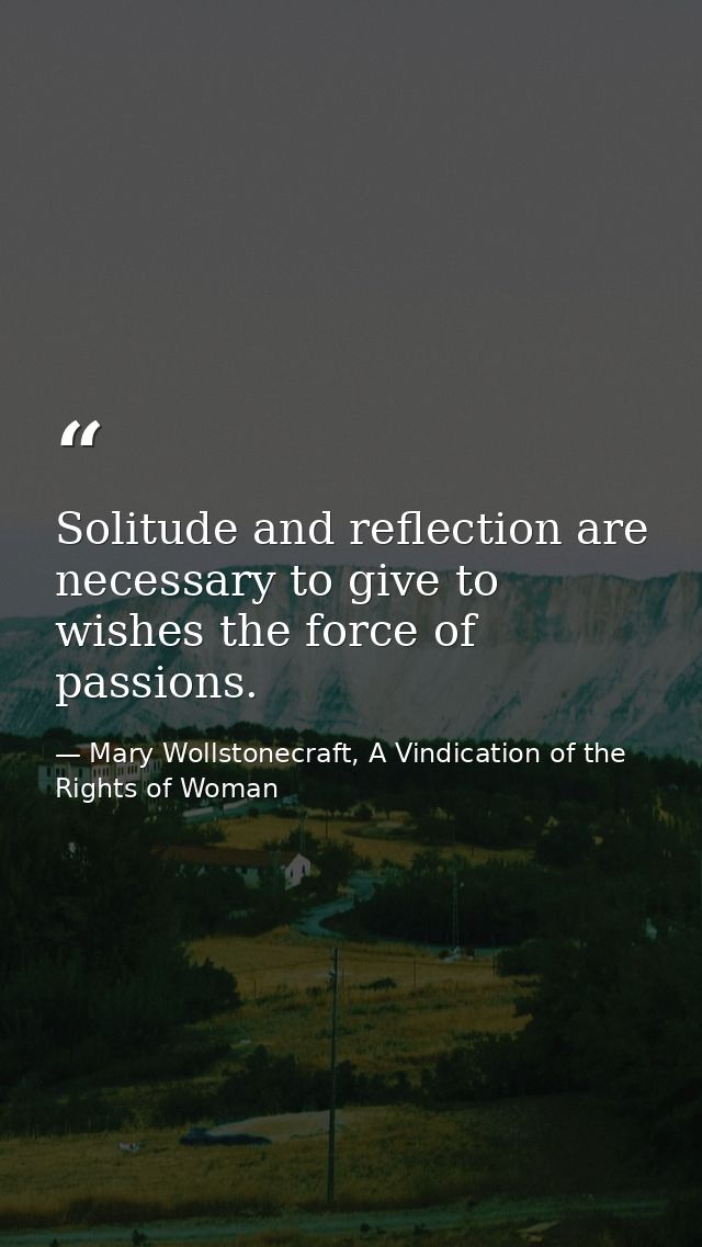 Solitude and reflection are necessary to give to wishes the force of passions. — Mary Wollstonecraft, A Vindication of the Rights of Woman