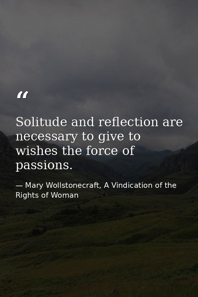 Solitude and reflection are necessary to give to wishes the force of passions. — Mary Wollstonecraft, A Vindication of the Rights of Woman