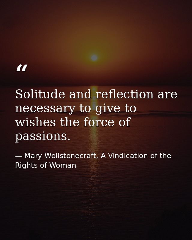 Solitude and reflection are necessary to give to wishes the force of passions. — Mary Wollstonecraft, A Vindication of the Rights of Woman