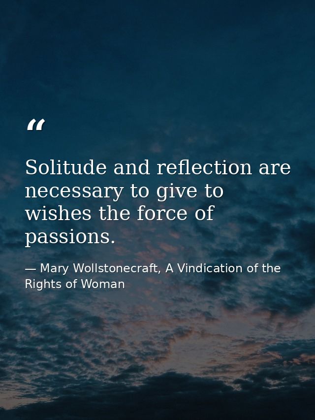 Solitude and reflection are necessary to give to wishes the force of passions. — Mary Wollstonecraft, A Vindication of the Rights of Woman