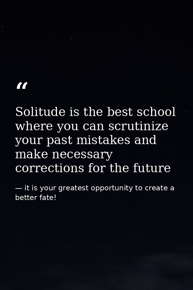 Solitude is the best school where you can scrutinize your past mistakes and make necessary corrections for the future — it is your greatest opportunity to create a better fate!