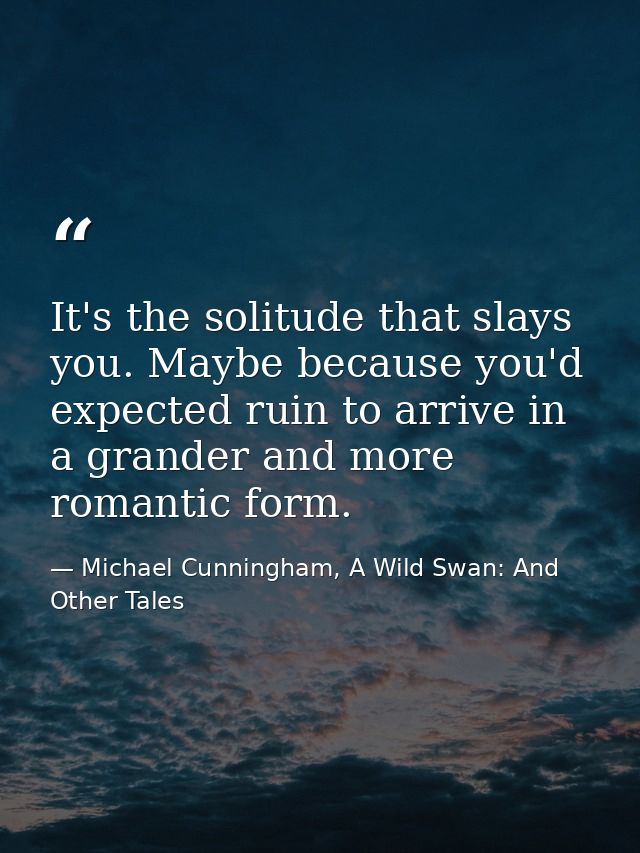 It's the solitude that slays you. Maybe because you'd expected ruin to arrive in a grander and more romantic form. — Michael Cunningham, A Wild Swan: And Other Tales