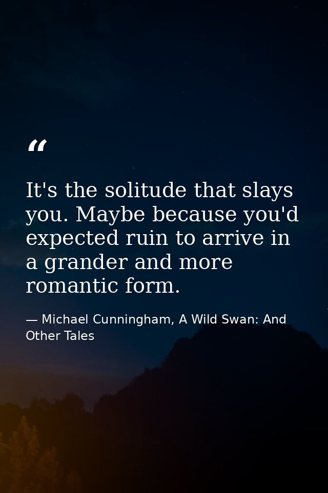It's the solitude that slays you. Maybe because you'd expected ruin to arrive in a grander and more romantic form. — Michael Cunningham, A Wild Swan: And Other Tales