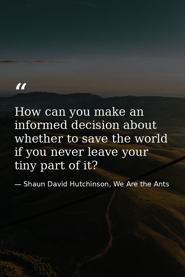 How can you make an informed decision about whether to save the world if you never leave your tiny part of it? — Shaun David Hutchinson, We Are the Ants