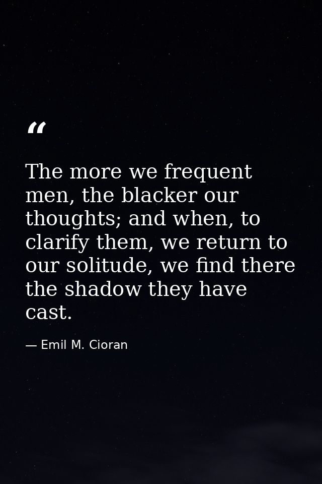 The more we frequent men, the blacker our thoughts; and when, to clarify them, we return to our solitude, we find there  — Emil M. Cioran