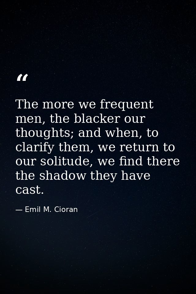 The more we frequent men, the blacker our thoughts; and when, to clarify them, we return to our solitude, we find there  — Emil M. Cioran