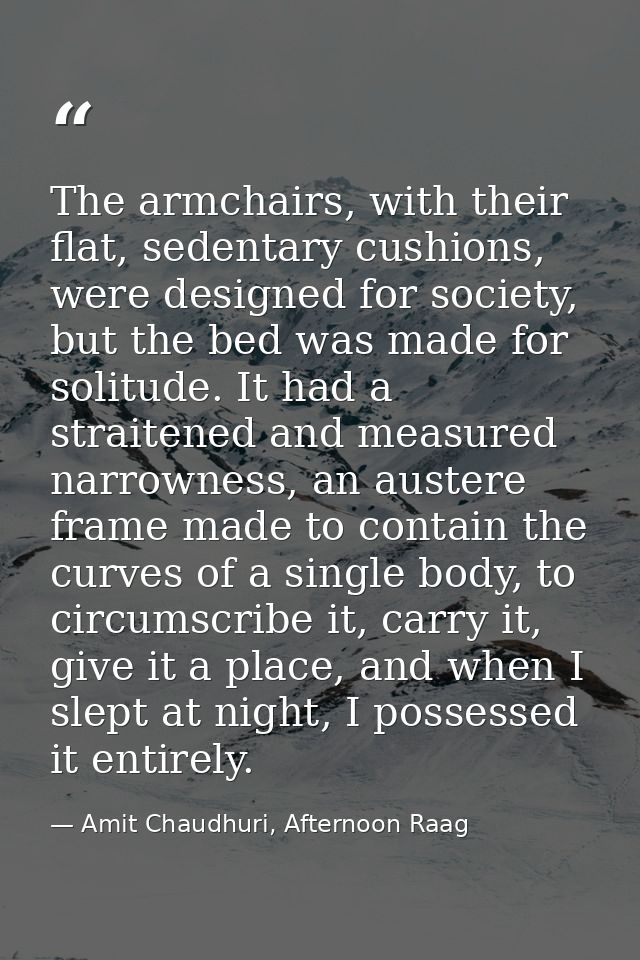 The armchairs, with their flat, sedentary cushions, were designed for society, but the bed was made for solitude. It had — Amit Chaudhuri, Afternoon Raag