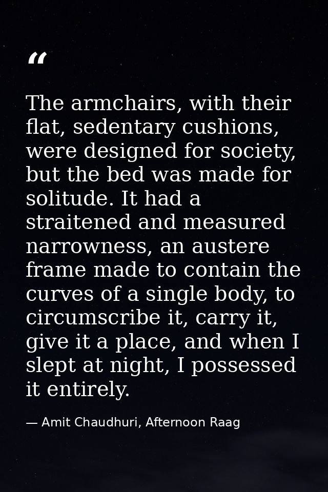 The armchairs, with their flat, sedentary cushions, were designed for society, but the bed was made for solitude. It had — Amit Chaudhuri, Afternoon Raag