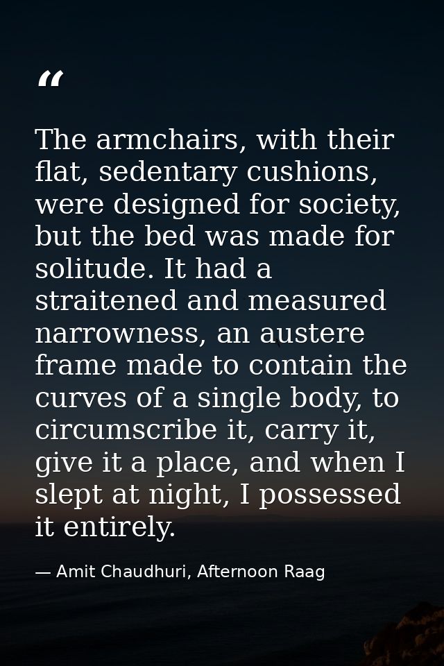 The armchairs, with their flat, sedentary cushions, were designed for society, but the bed was made for solitude. It had — Amit Chaudhuri, Afternoon Raag