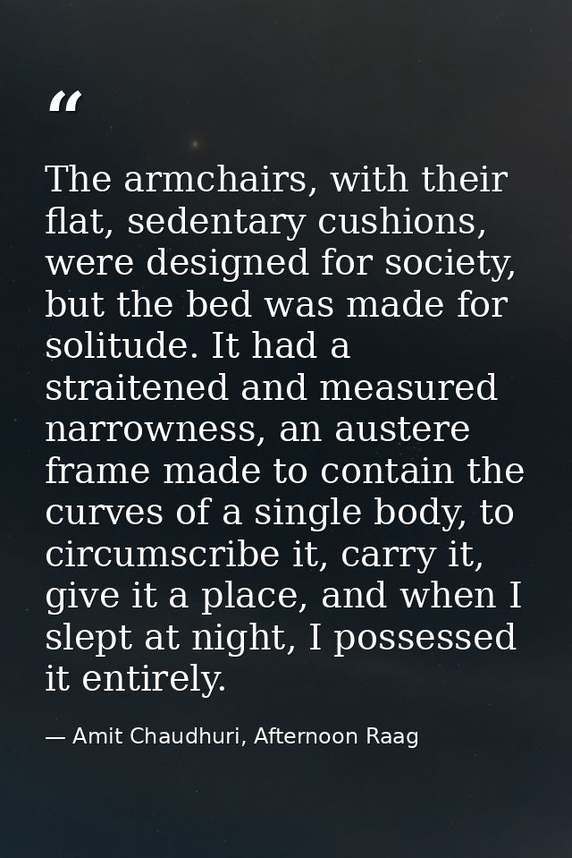 The armchairs, with their flat, sedentary cushions, were designed for society, but the bed was made for solitude. It had — Amit Chaudhuri, Afternoon Raag