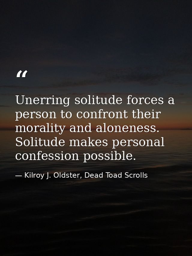 Unerring solitude forces a person to confront their morality and aloneness. Solitude makes personal confession possible. — Kilroy J. Oldster, Dead Toad Scrolls