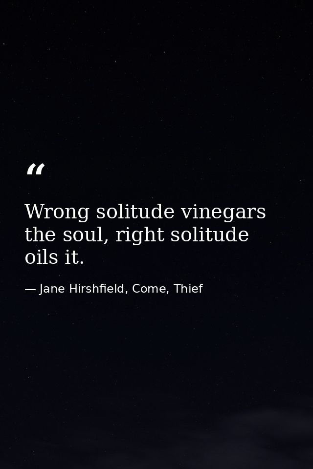 Wrong solitude vinegars the soul, right solitude oils it. — Jane Hirshfield, Come, Thief