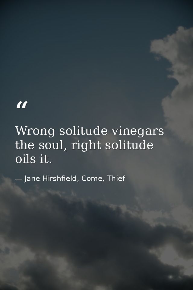 Wrong solitude vinegars the soul, right solitude oils it. — Jane Hirshfield, Come, Thief