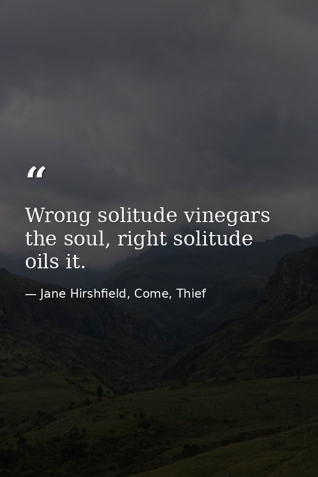 Wrong solitude vinegars the soul, right solitude oils it. — Jane Hirshfield, Come, Thief