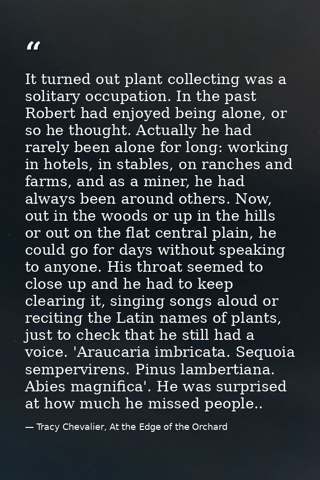 It turned out plant collecting was a solitary occupation. In the past Robert had enjoyed being alone, or so he thought.  — Tracy Chevalier, At the Edge of the Orchard
