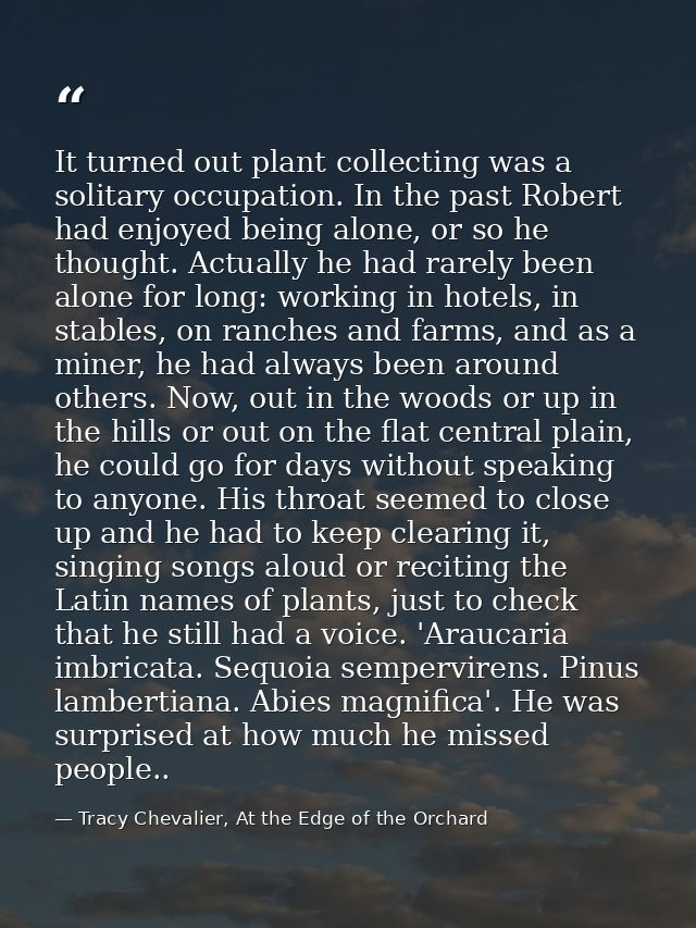It turned out plant collecting was a solitary occupation. In the past Robert had enjoyed being alone, or so he thought.  — Tracy Chevalier, At the Edge of the Orchard
