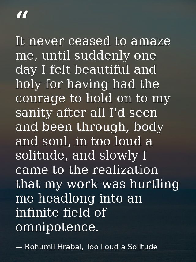 It never ceased to amaze me, until suddenly one day I felt beautiful and holy for having had the courage to hold on to m — Bohumil Hrabal, Too Loud a Solitude